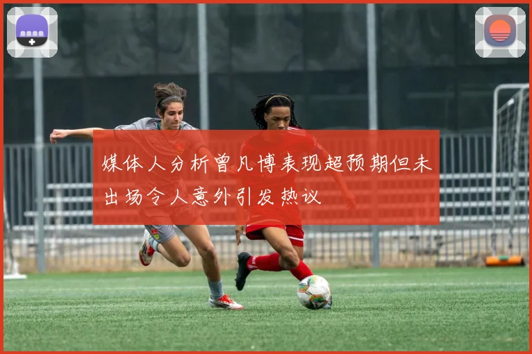 媒体人分析曾凡博表现超预期但未出场令人意外引发热议