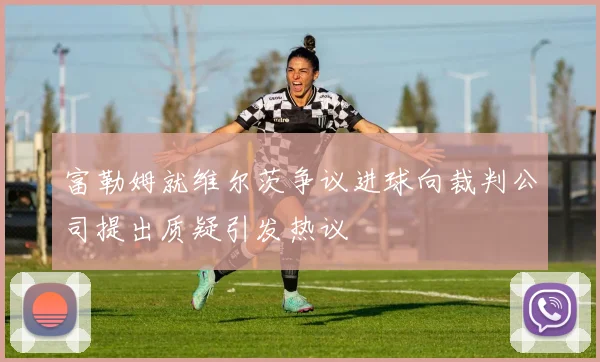 富勒姆就维尔茨争议进球向裁判公司提出质疑引发热议