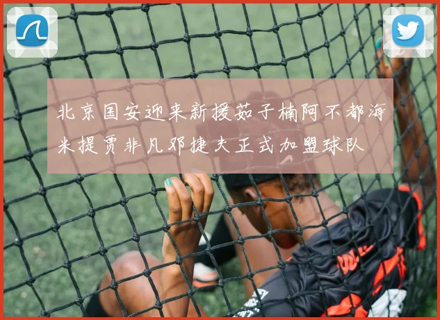 北京国安迎来新援茹子楠阿不都海米提贾非凡邓捷夫正式加盟球队