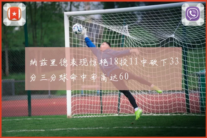 纳兹里德表现惊艳18投11中砍下33分三分球命中率高达60