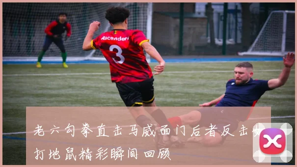 老六勾拳直击马威面门后者反击如打地鼠精彩瞬间回顾