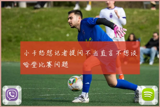 小卡怒怼记者提问不当直言不想谈哈登比赛问题
