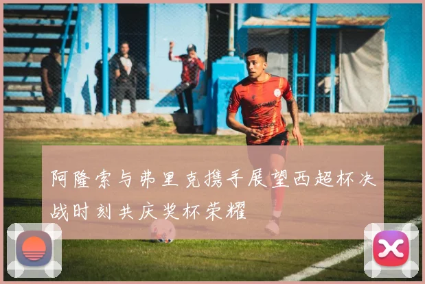 阿隆索与弗里克携手展望西超杯决战时刻共庆奖杯荣耀