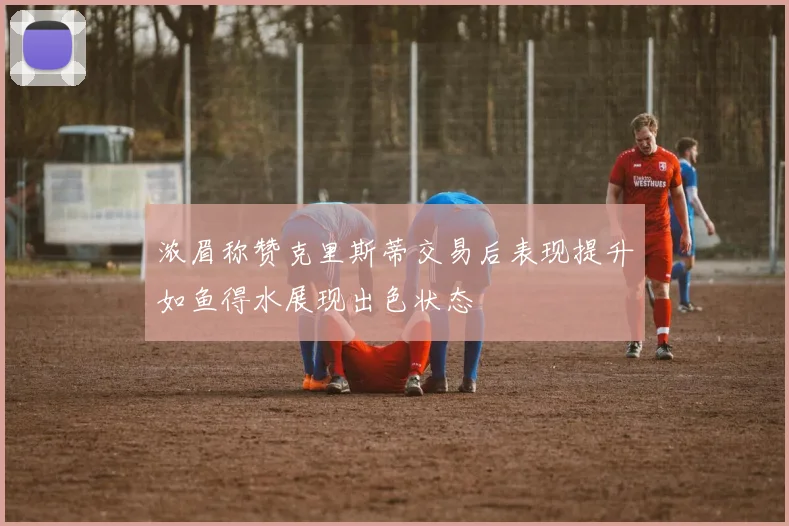 浓眉称赞克里斯蒂交易后表现提升如鱼得水展现出色状态