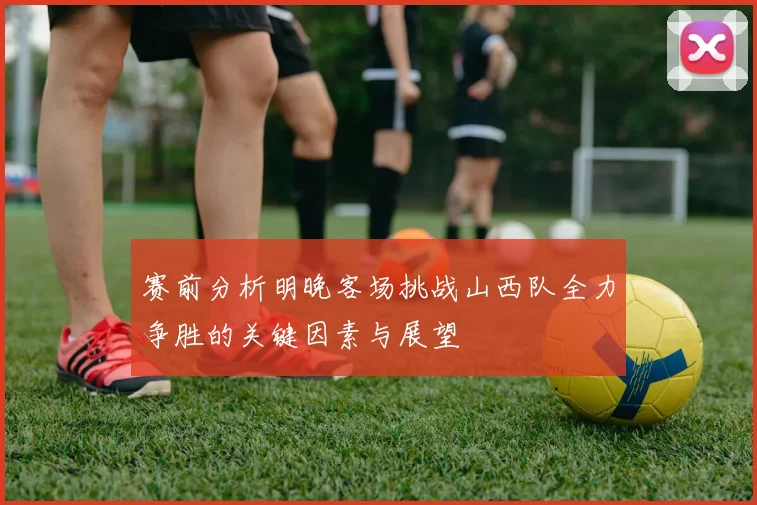 赛前分析明晚客场挑战山西队全力争胜的关键因素与展望