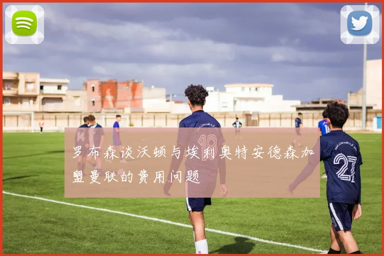 罗布森谈沃顿与埃利奥特安德森加盟曼联的费用问题