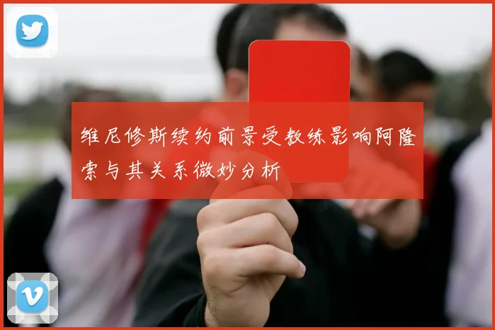 维尼修斯续约前景受教练影响阿隆索与其关系微妙分析