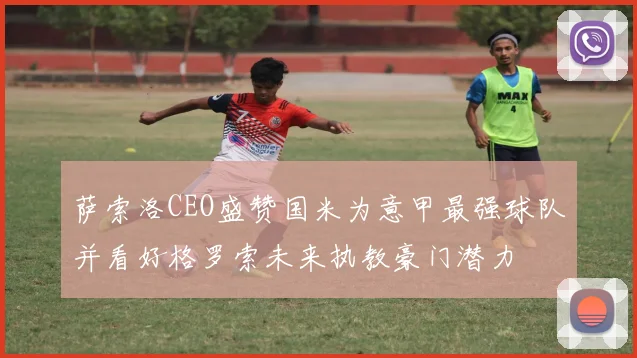 萨索洛CEO盛赞国米为意甲最强球队并看好格罗索未来执教豪门潜力