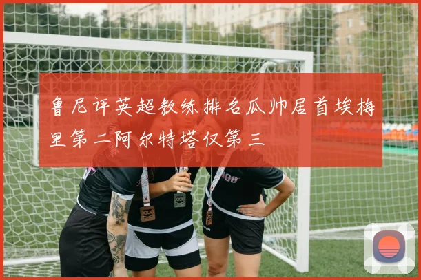 鲁尼评英超教练排名瓜帅居首埃梅里第二阿尔特塔仅第三