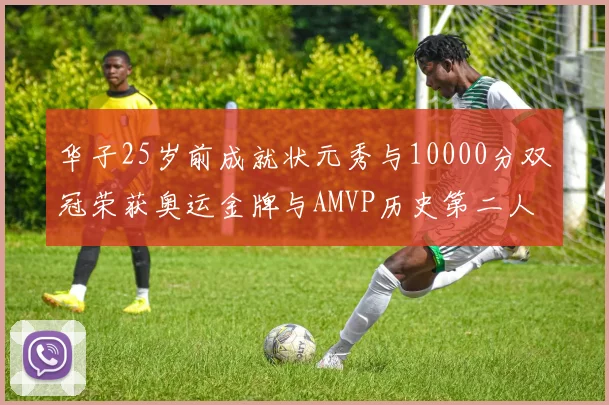 华子25岁前成就状元秀与10000分双冠荣获奥运金牌与AMVP历史第二人比肩老詹