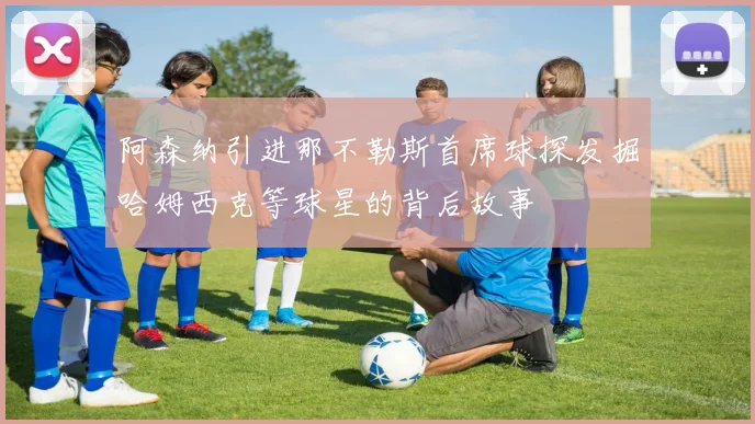 阿森纳引进那不勒斯首席球探发掘哈姆西克等球星的背后故事