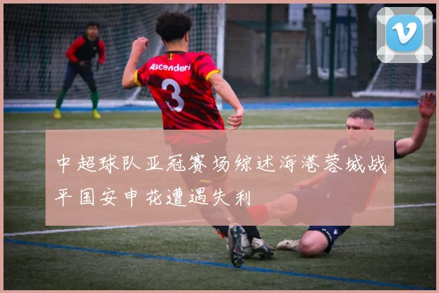 中超球队亚冠赛场综述海港蓉城战平国安申花遭遇失利