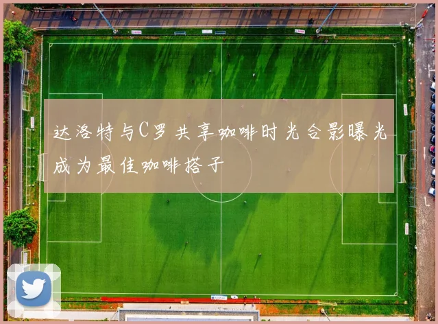 达洛特与C罗共享咖啡时光合影曝光成为最佳咖啡搭子
