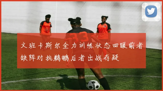 文班卡斯尔全力训练状态回暖前者缺阵对抗鹈鹕后者出战存疑