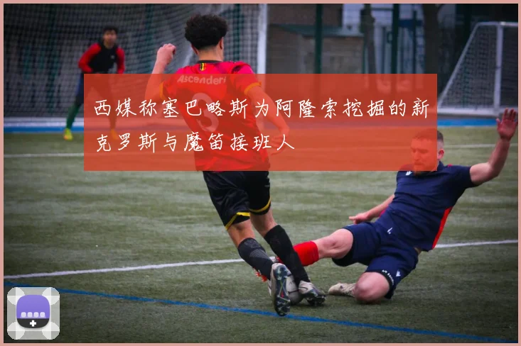 西媒称塞巴略斯为阿隆索挖掘的新克罗斯与魔笛接班人