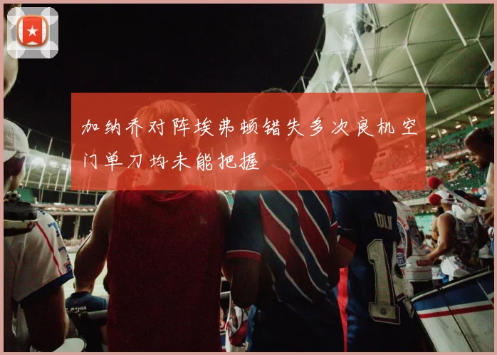 加纳乔对阵埃弗顿错失多次良机空门单刀均未能把握