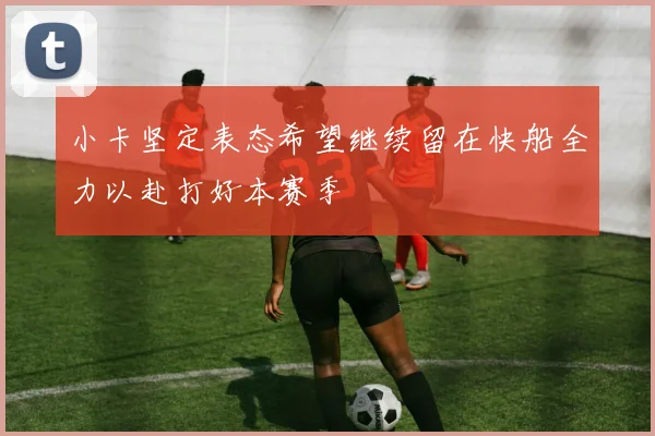 小卡坚定表态希望继续留在快船全力以赴打好本赛季