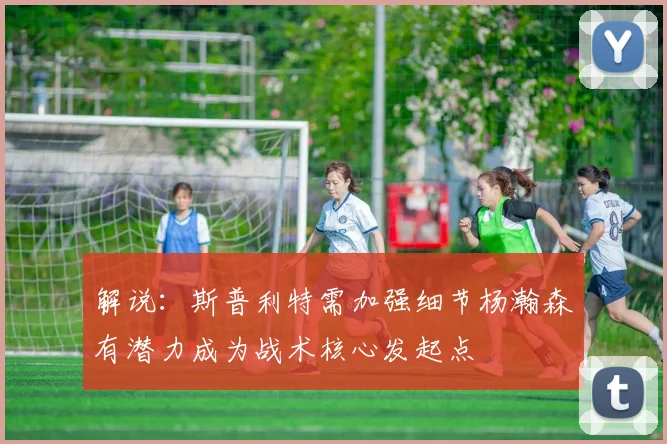 解说：斯普利特需加强细节杨瀚森有潜力成为战术核心发起点