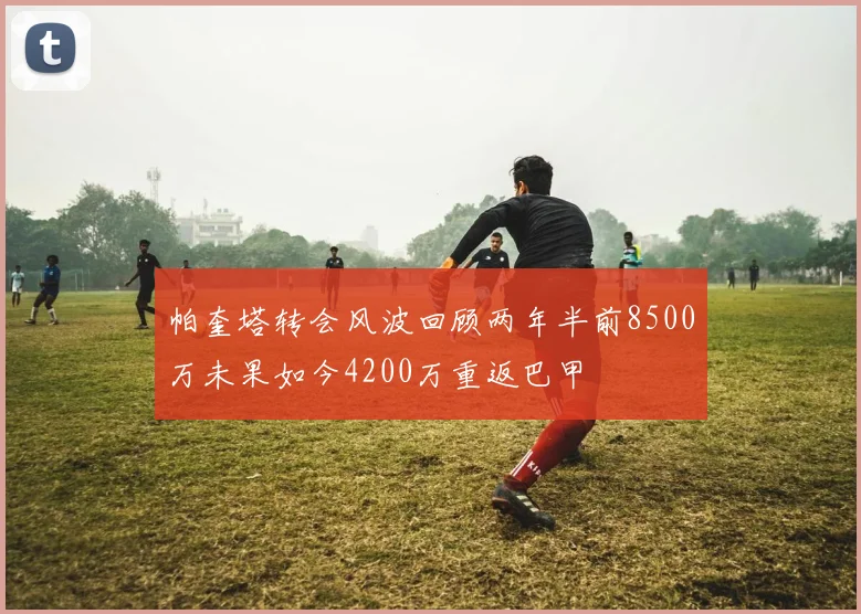 帕奎塔转会风波回顾两年半前8500万未果如今4200万重返巴甲