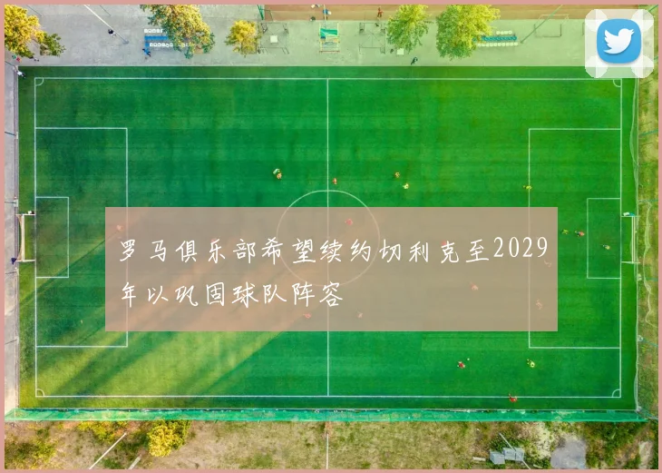 罗马俱乐部希望续约切利克至2029年以巩固球队阵容