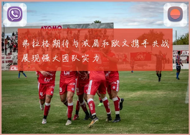 弗拉格期待与浓眉和欧文携手共战展现强大团队实力