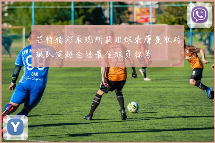 芒特精彩表现斩获进球荣膺曼联对狼队英超全场最佳球员称号