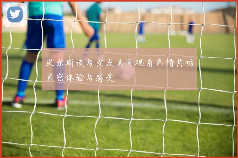 皮尔斯谈与女友共同观看色情片的亲密体验与感受