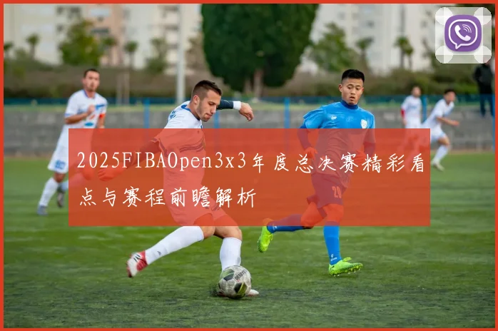 2025FIBAOpen3x3年度总决赛精彩看点与赛程前瞻解析