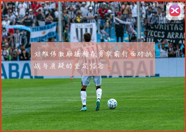 刘维伟激励杨瀚森勇敢前行面对挑战与质疑的坚定信念