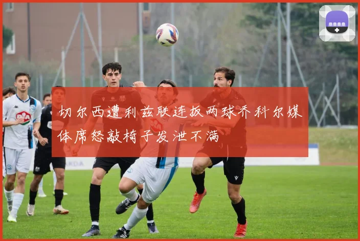 切尔西遭利兹联连扳两球乔科尔媒体席怒敲椅子发泄不满
