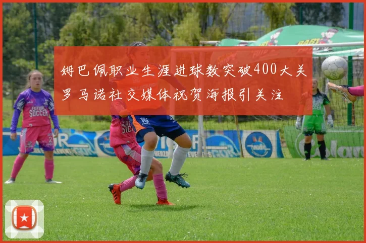 姆巴佩职业生涯进球数突破400大关罗马诺社交媒体祝贺海报引关注