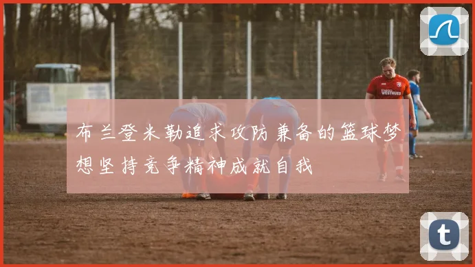 布兰登米勒追求攻防兼备的篮球梦想坚持竞争精神成就自我