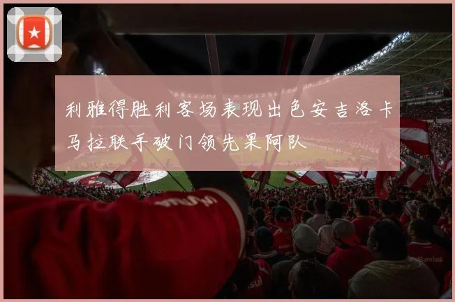 利雅得胜利客场表现出色安吉洛卡马拉联手破门领先果阿队