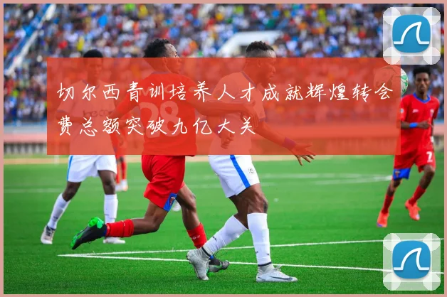 切尔西青训培养人才成就辉煌转会费总额突破九亿大关