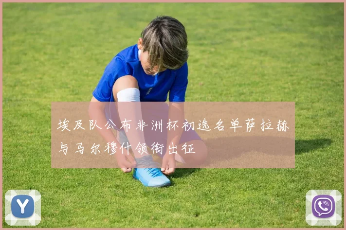 埃及队公布非洲杯初选名单萨拉赫与马尔穆什领衔出征