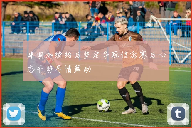 库明加续约后坚定争冠信念赛后心态平静尽情舞动