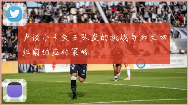 卢谈小卡失去队友的挑战与加兰回归前的应对策略