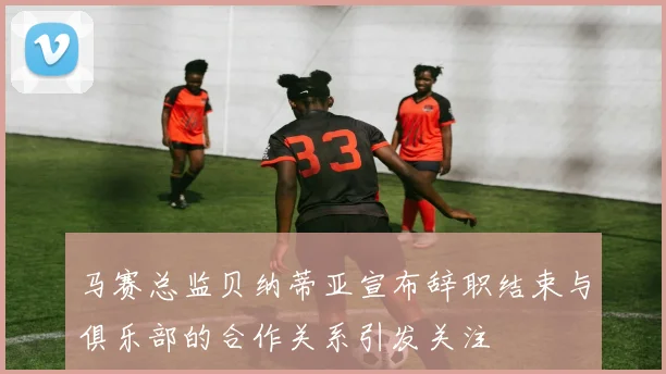马赛总监贝纳蒂亚宣布辞职结束与俱乐部的合作关系引发关注