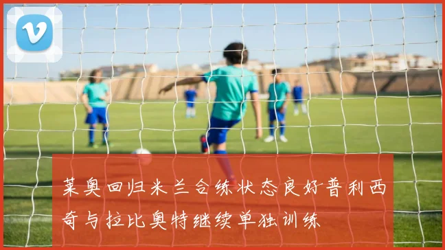 莱奥回归米兰合练状态良好普利西奇与拉比奥特继续单独训练