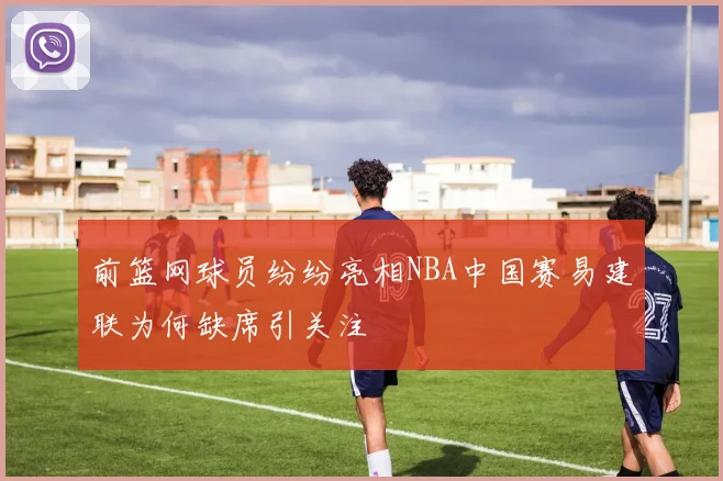 前篮网球员纷纷亮相NBA中国赛易建联为何缺席引关注