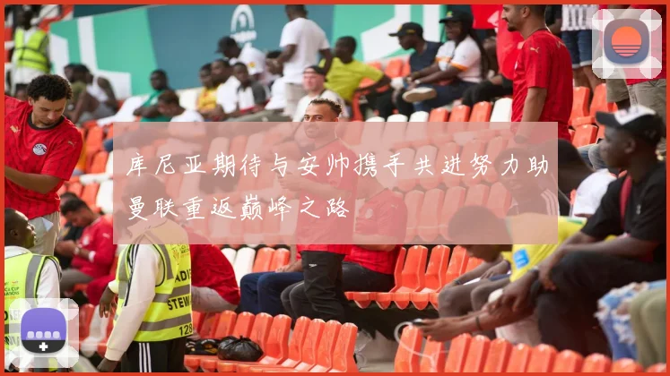 库尼亚期待与安帅携手共进努力助曼联重返巅峰之路