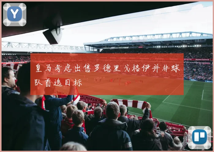 皇马考虑出售罗德里戈格伊并非球队首选目标