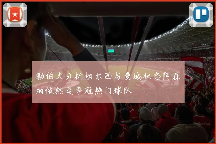 勒伯夫分析切尔西与曼城状态阿森纳依然是争冠热门球队