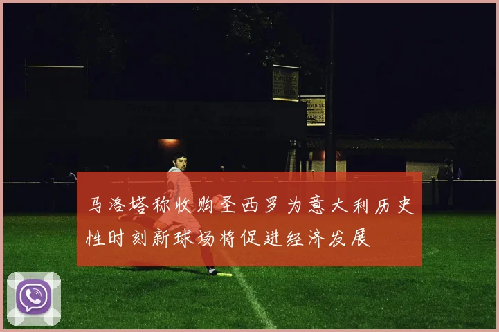 马洛塔称收购圣西罗为意大利历史性时刻新球场将促进经济发展