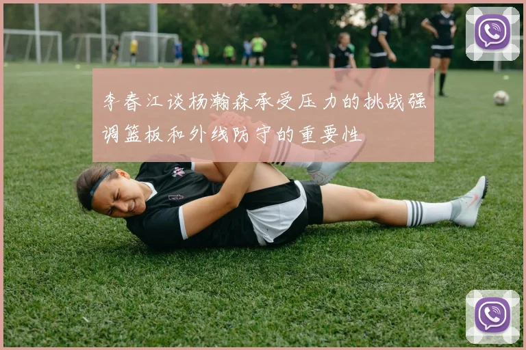 李春江谈杨瀚森承受压力的挑战强调篮板和外线防守的重要性