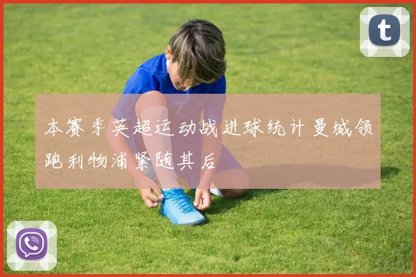 本赛季英超运动战进球统计曼城领跑利物浦紧随其后