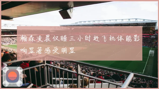 瀚森凌晨仅睡三小时赶飞机体能影响显著感受明显